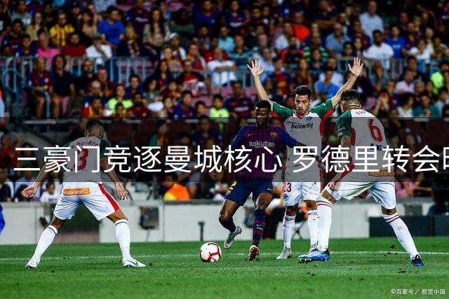 三豪门竞逐曼城核心 罗德里转会暗战升级