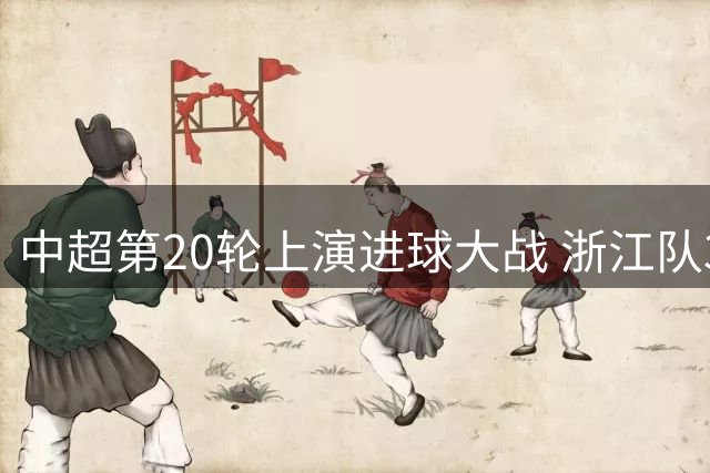 中超第20轮上演进球大战 浙江队3-2险胜大连英博