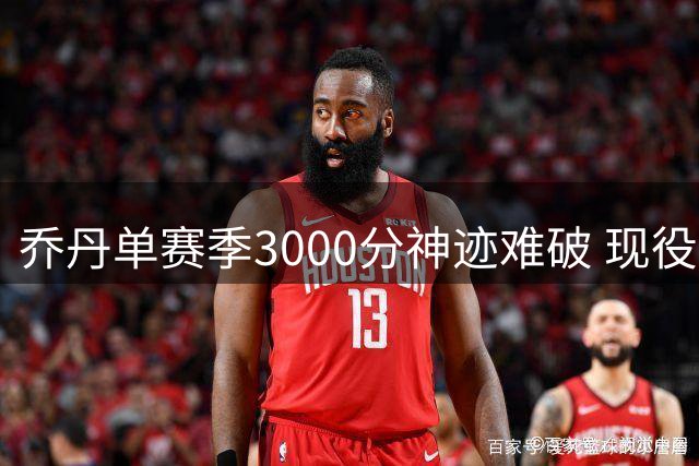乔丹单赛季3000分神迹难破 现役球星需场均37+且全勤
