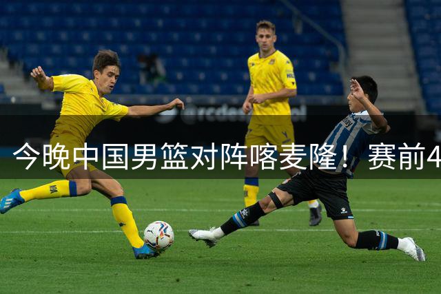 今晚中国男篮对阵喀麦隆！赛前4佳1劣消息公布，有望赢得开门红