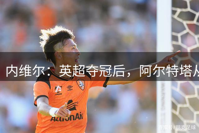 内维尔：英超夺冠后，阿尔特塔从学徒蜕变成了大师