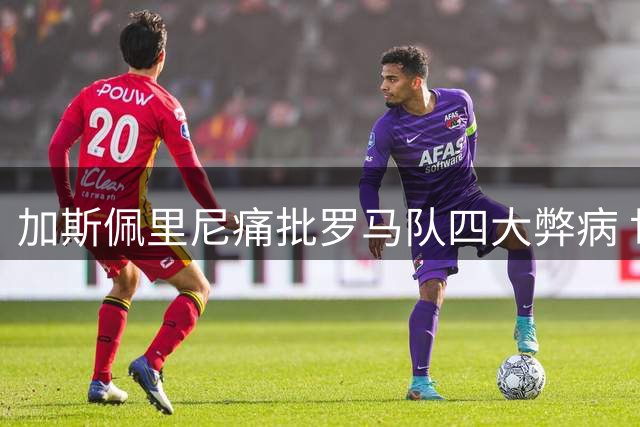 加斯佩里尼痛批罗马队四大弊病 世界杯后遗症成更大隐患