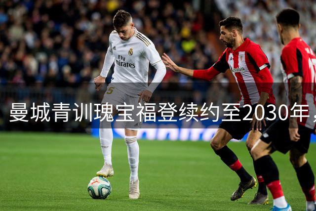 曼城青训瑰宝福登续约至2030年，蓝月亮锁定未来核心