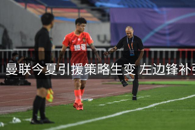 曼联今夏引援策略生变 左边锋补强计划或因内部因素搁浅