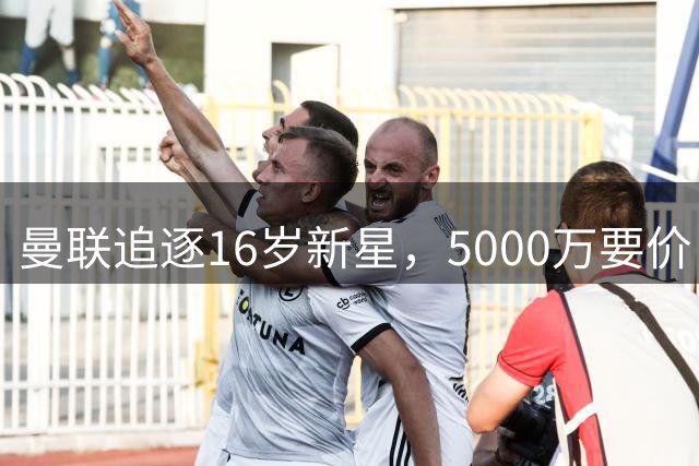 曼联追逐16岁新星，5000万要价 但2027年才能走人