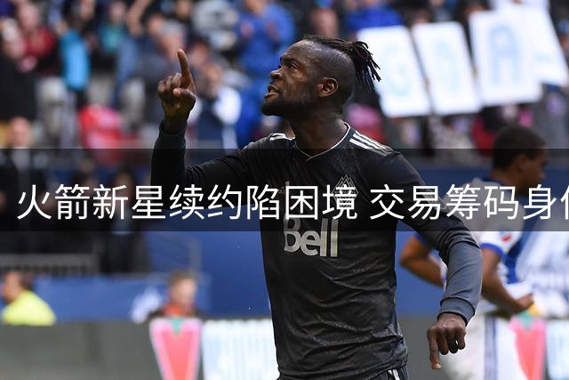 火箭新星续约陷困境 交易筹码身份或成其赛季中期命运转折点
