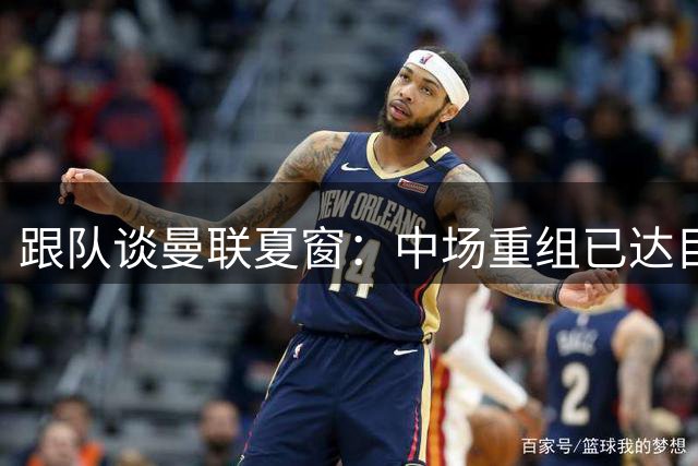 跟队谈曼联夏窗：中场重组已达目标 左后卫是引援重点