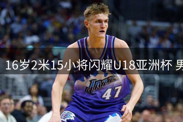 16岁2米15小将闪耀U18亚洲杯 男篮新星展现周琦式潜力