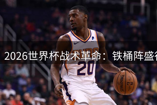 2026世界杯战术革命：铁桶阵盛行下的破局之道