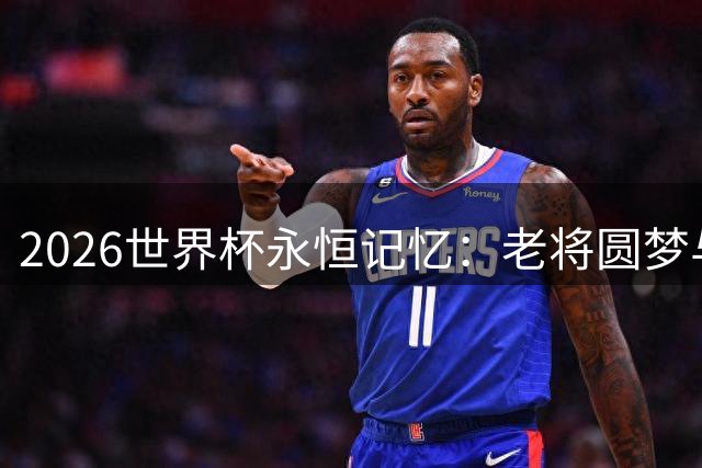 2026世界杯永恒记忆：老将圆梦与黑马崛起的燃情时刻