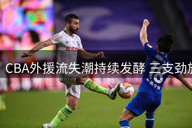 CBA外援流失潮持续发酵 三支劲旅核心球员集体转战海外联赛